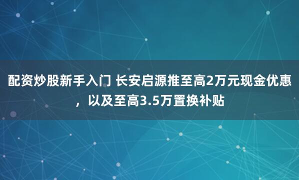 配资炒股新手入门 长安启源推至高2万元现金优惠，以及至高3.5万置换补贴