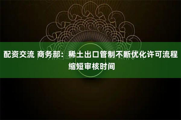 配资交流 商务部：稀土出口管制不断优化许可流程 缩短审核时间