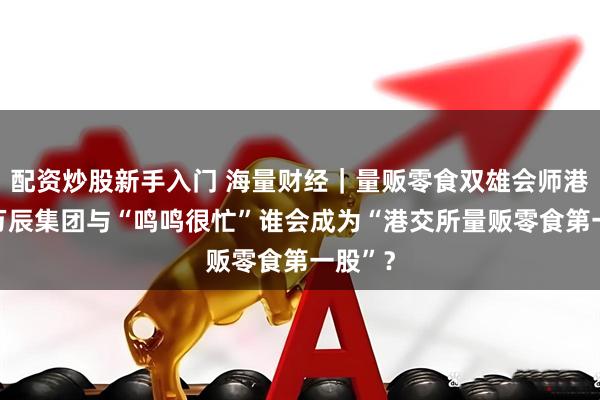 配资炒股新手入门 海量财经｜量贩零食双雄会师港交所 万辰集团与“鸣鸣很忙”谁会成为“港交所量贩零食第一股”？
