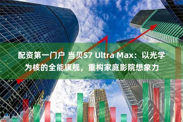 配资第一门户 当贝S7 Ultra Max：以光学为核的全能旗舰，重构家庭影院想象力