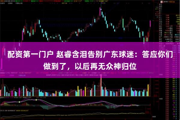 配资第一门户 赵睿含泪告别广东球迷：答应你们做到了，以后再无众神归位