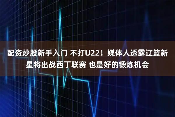 配资炒股新手入门 不打U22！媒体人透露辽篮新星将出战西丁联赛 也是好的锻炼机会