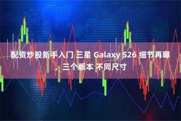 配资炒股新手入门 三星 Galaxy S26 细节再曝，三个版本 不同尺寸