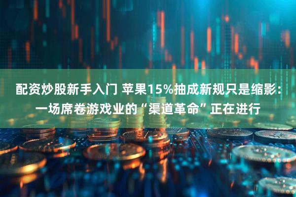 配资炒股新手入门 苹果15%抽成新规只是缩影：一场席卷游戏业的“渠道革命”正在进行