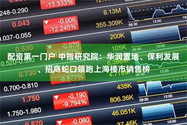 配资第一门户 中指研究院：华润置地、保利发展、招商蛇口领跑上海楼市销售榜