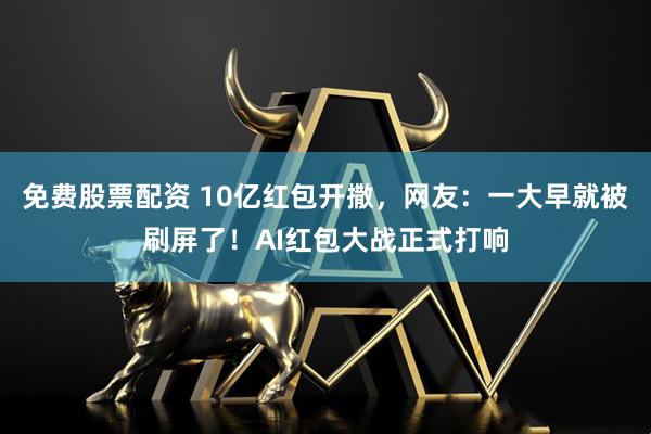 免费股票配资 10亿红包开撒，网友：一大早就被刷屏了！AI红包大战正式打响