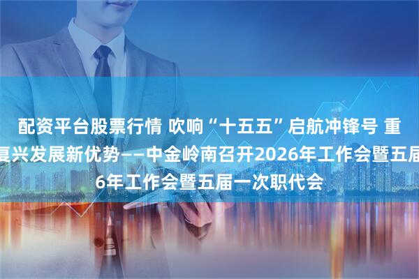 配资平台股票行情 吹响“十五五”启航冲锋号 重塑中金岭南复兴发展新优势——中金岭南召开2026年工作会暨五届一次职代会