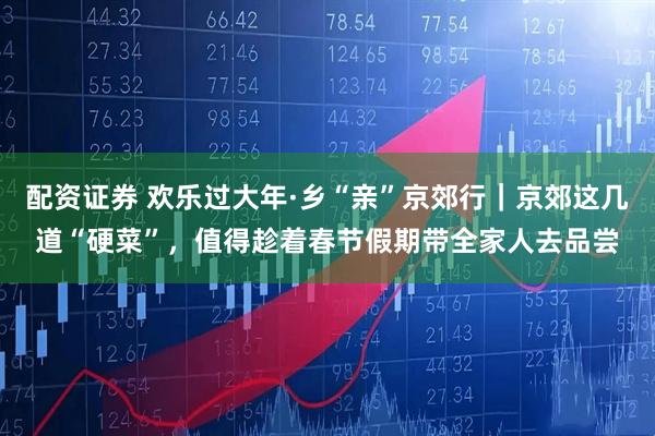 配资证券 欢乐过大年·乡“亲”京郊行｜京郊这几道“硬菜”，值得趁着春节假期带全家人去品尝