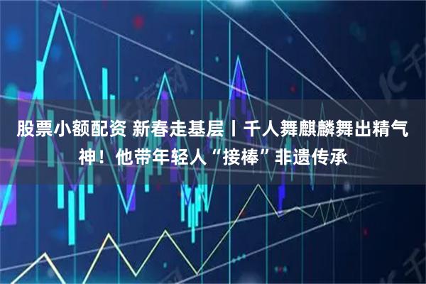 股票小额配资 新春走基层丨千人舞麒麟舞出精气神！他带年轻人“接棒”非遗传承