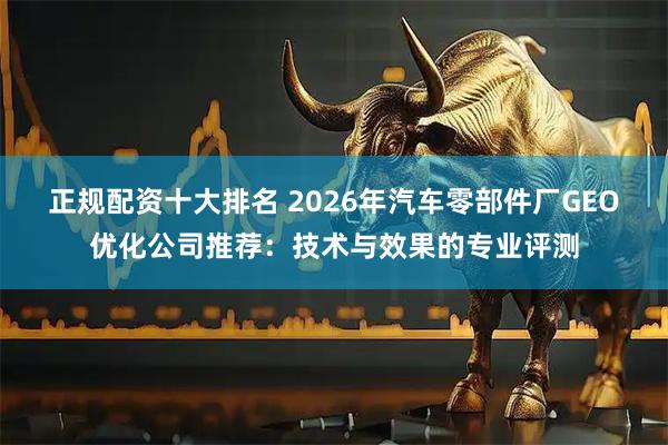 正规配资十大排名 2026年汽车零部件厂GEO优化公司推荐：技术与效果的专业评测