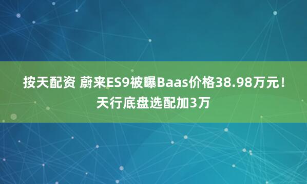 按天配资 蔚来ES9被曝Baas价格38.98万元！天行底盘选配加3万