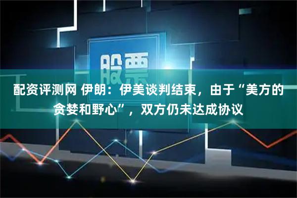 配资评测网 伊朗：伊美谈判结束，由于“美方的贪婪和野心”，双方仍未达成协议