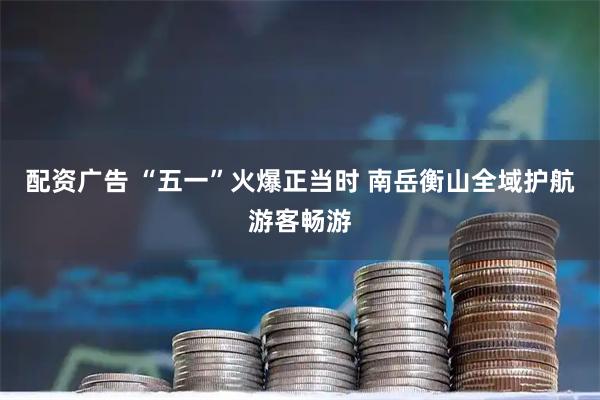 配资广告 “五一”火爆正当时 南岳衡山全域护航游客畅游