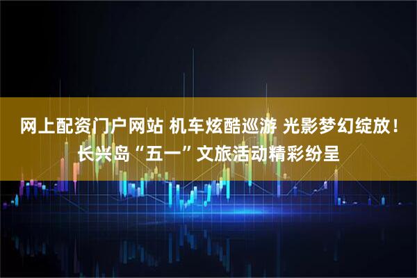 网上配资门户网站 机车炫酷巡游 光影梦幻绽放！长兴岛“五一”文旅活动精彩纷呈