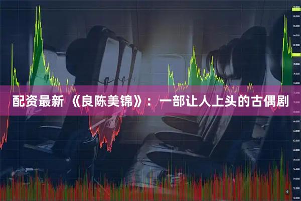 配资最新 《良陈美锦》：一部让人上头的古偶剧