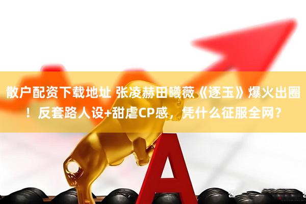 散户配资下载地址 张凌赫田曦薇《逐玉》爆火出圈！反套路人设+甜虐CP感，凭什么征服全网？