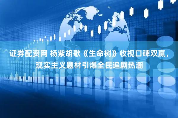 证券配资网 杨紫胡歌《生命树》收视口碑双赢，现实主义题材引爆全民追剧热潮