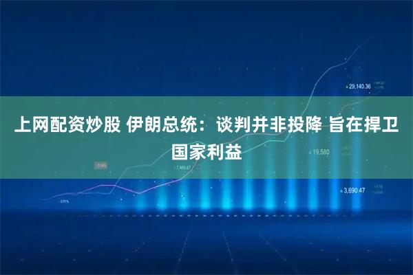 上网配资炒股 伊朗总统：谈判并非投降 旨在捍卫国家利益