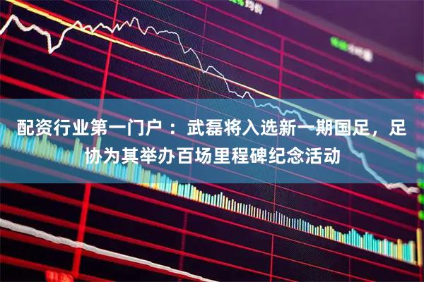 配资行业第一门户 ：武磊将入选新一期国足，足协为其举办百场里程碑纪念活动