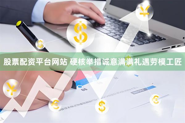 股票配资平台网站 硬核举措诚意满满礼遇劳模工匠