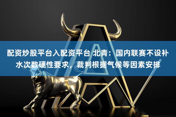 配资炒股平台入配资平台 北青：国内联赛不设补水次数硬性要求，裁判根据气候等因素安排