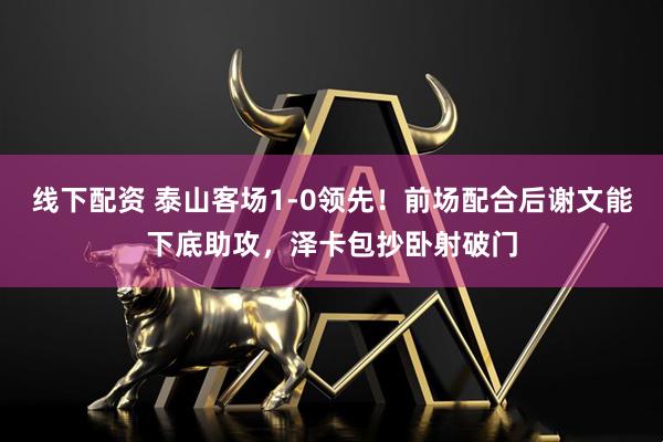 线下配资 泰山客场1-0领先！前场配合后谢文能下底助攻，泽卡包抄卧射破门